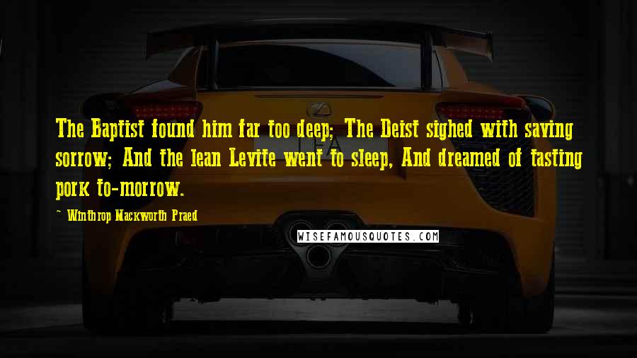 Winthrop Mackworth Praed Quotes: The Baptist found him far too deep; The Deist sighed with saving sorrow; And the lean Levite went to sleep, And dreamed of tasting pork to-morrow.