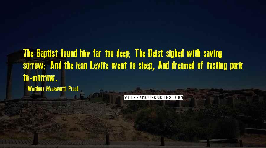 Winthrop Mackworth Praed Quotes: The Baptist found him far too deep; The Deist sighed with saving sorrow; And the lean Levite went to sleep, And dreamed of tasting pork to-morrow.