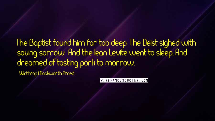 Winthrop Mackworth Praed Quotes: The Baptist found him far too deep; The Deist sighed with saving sorrow; And the lean Levite went to sleep, And dreamed of tasting pork to-morrow.