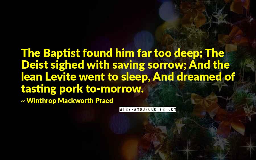 Winthrop Mackworth Praed Quotes: The Baptist found him far too deep; The Deist sighed with saving sorrow; And the lean Levite went to sleep, And dreamed of tasting pork to-morrow.