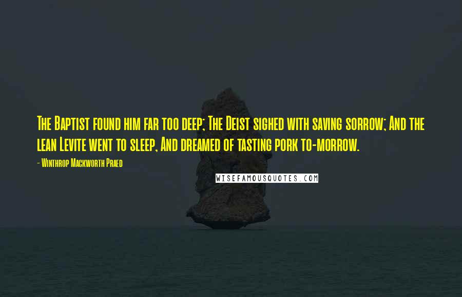 Winthrop Mackworth Praed Quotes: The Baptist found him far too deep; The Deist sighed with saving sorrow; And the lean Levite went to sleep, And dreamed of tasting pork to-morrow.