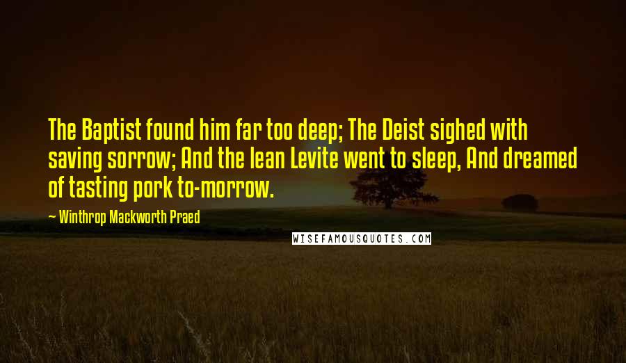 Winthrop Mackworth Praed Quotes: The Baptist found him far too deep; The Deist sighed with saving sorrow; And the lean Levite went to sleep, And dreamed of tasting pork to-morrow.