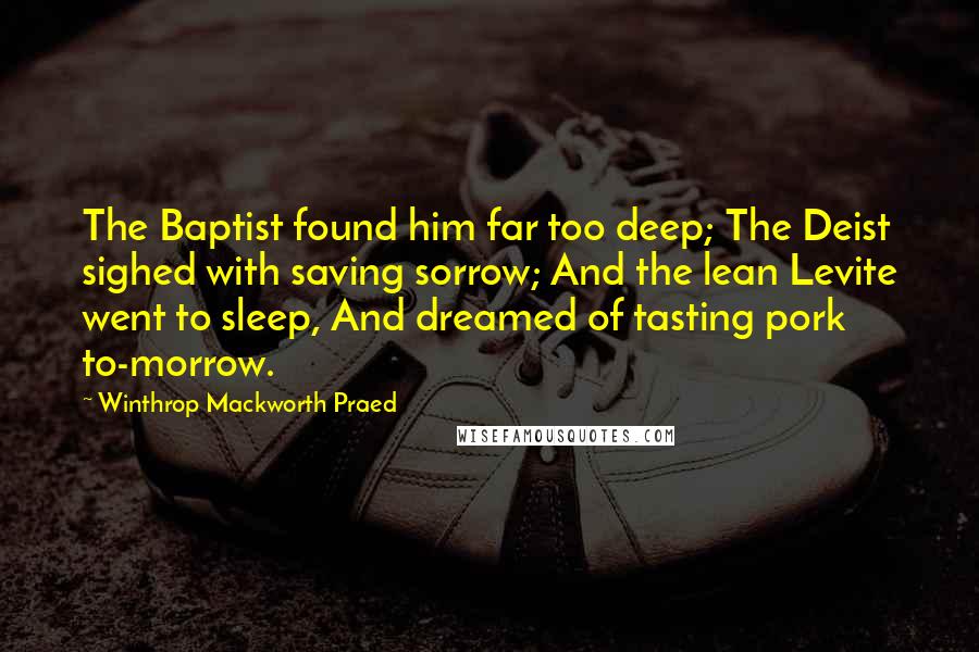 Winthrop Mackworth Praed Quotes: The Baptist found him far too deep; The Deist sighed with saving sorrow; And the lean Levite went to sleep, And dreamed of tasting pork to-morrow.