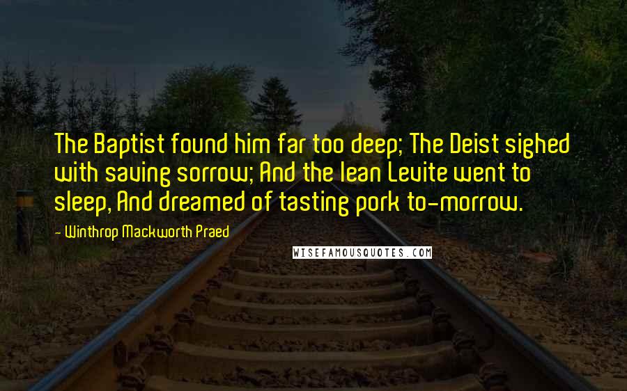 Winthrop Mackworth Praed Quotes: The Baptist found him far too deep; The Deist sighed with saving sorrow; And the lean Levite went to sleep, And dreamed of tasting pork to-morrow.