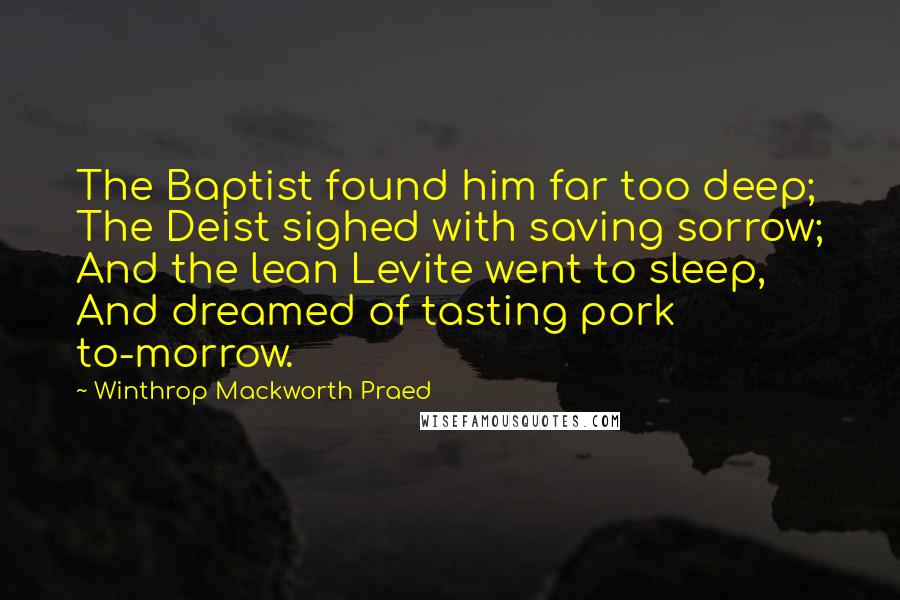 Winthrop Mackworth Praed Quotes: The Baptist found him far too deep; The Deist sighed with saving sorrow; And the lean Levite went to sleep, And dreamed of tasting pork to-morrow.