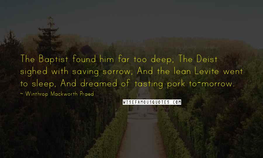 Winthrop Mackworth Praed Quotes: The Baptist found him far too deep; The Deist sighed with saving sorrow; And the lean Levite went to sleep, And dreamed of tasting pork to-morrow.