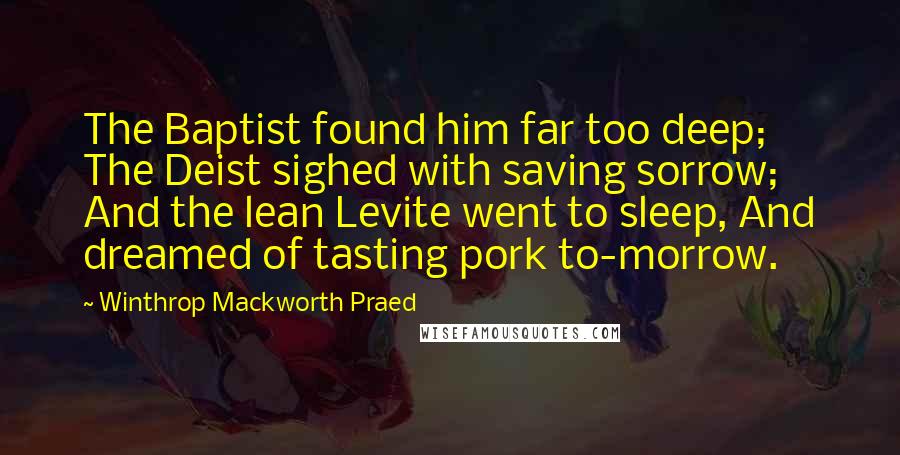 Winthrop Mackworth Praed Quotes: The Baptist found him far too deep; The Deist sighed with saving sorrow; And the lean Levite went to sleep, And dreamed of tasting pork to-morrow.