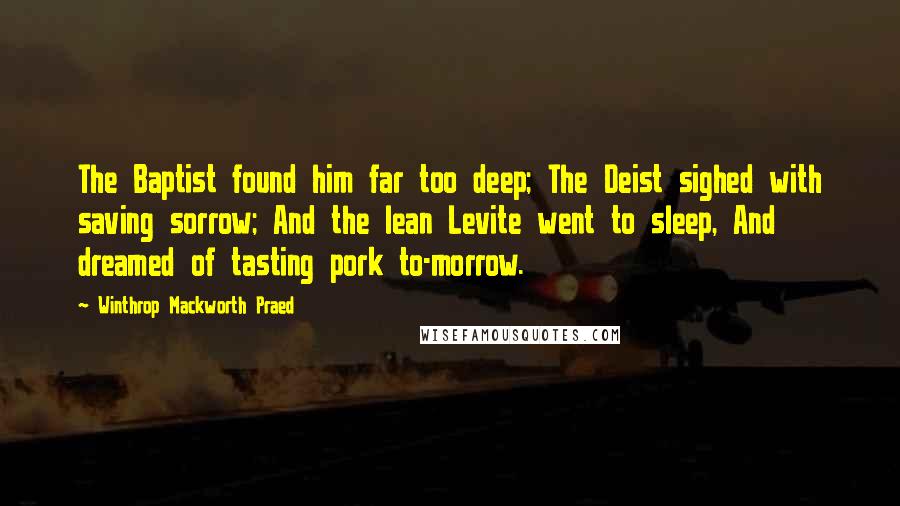 Winthrop Mackworth Praed Quotes: The Baptist found him far too deep; The Deist sighed with saving sorrow; And the lean Levite went to sleep, And dreamed of tasting pork to-morrow.