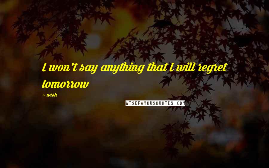 Wish Quotes: I won't say anything that I will regret tomorrow