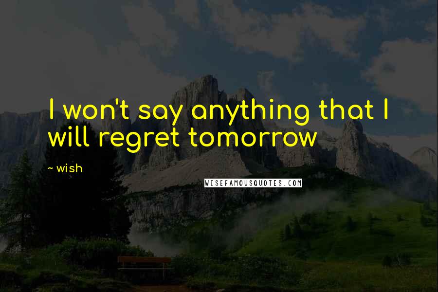 Wish Quotes: I won't say anything that I will regret tomorrow