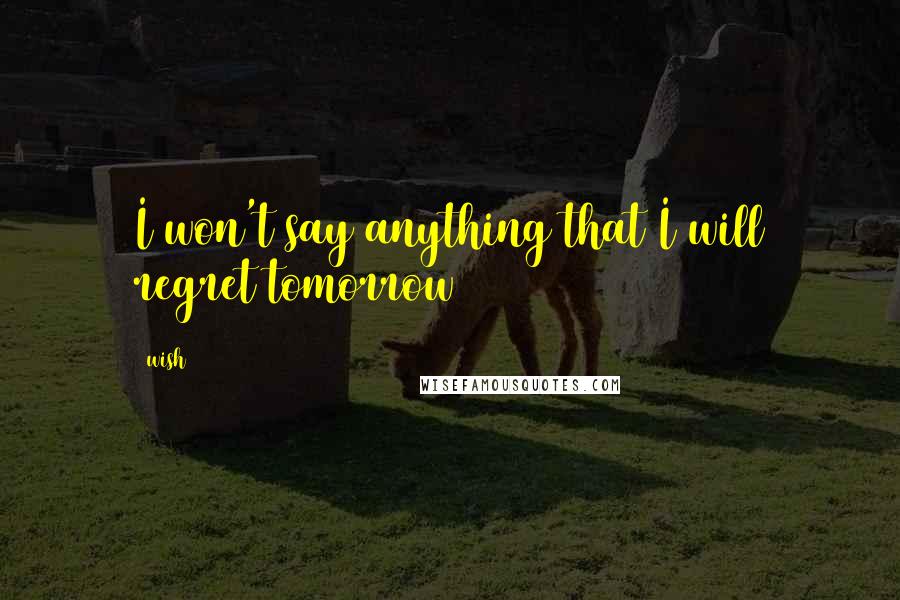 Wish Quotes: I won't say anything that I will regret tomorrow