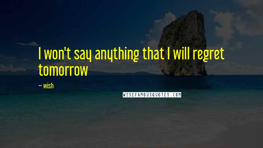 Wish Quotes: I won't say anything that I will regret tomorrow