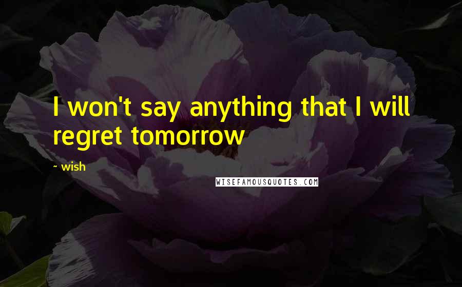 Wish Quotes: I won't say anything that I will regret tomorrow