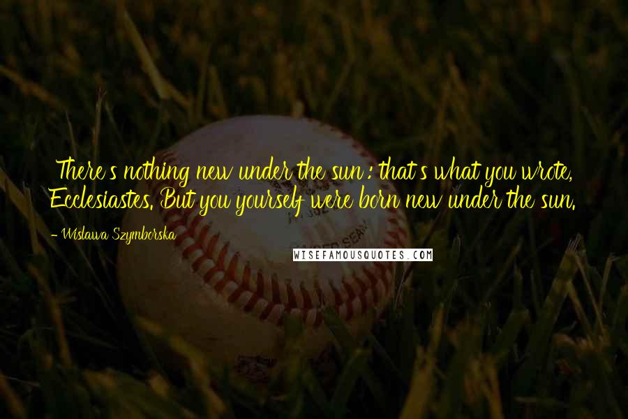 Wislawa Szymborska Quotes: 'There's nothing new under the sun': that's what you wrote, Ecclesiastes. But you yourself were born new under the sun.
