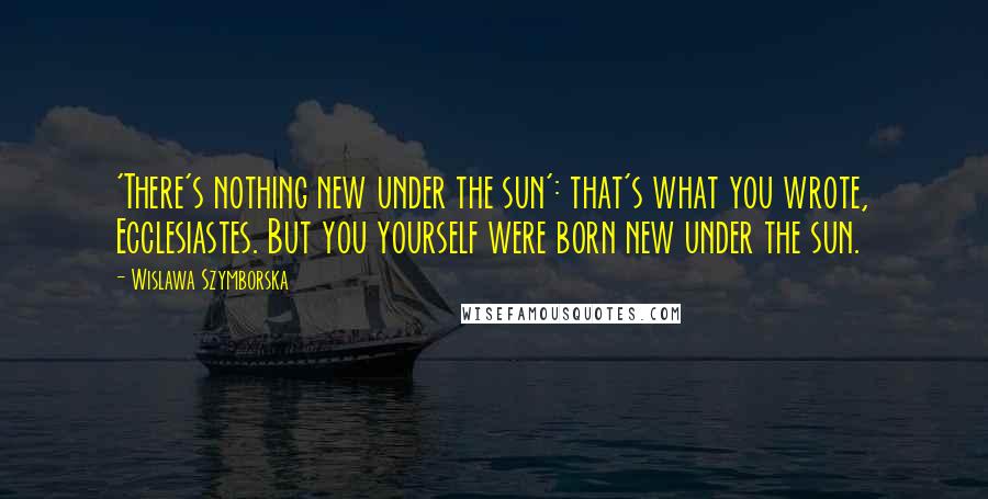 Wislawa Szymborska Quotes: 'There's nothing new under the sun': that's what you wrote, Ecclesiastes. But you yourself were born new under the sun.