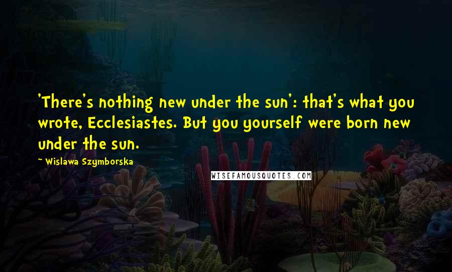 Wislawa Szymborska Quotes: 'There's nothing new under the sun': that's what you wrote, Ecclesiastes. But you yourself were born new under the sun.