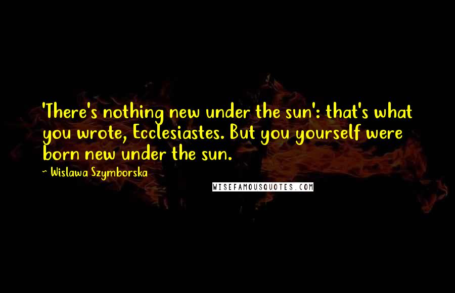Wislawa Szymborska Quotes: 'There's nothing new under the sun': that's what you wrote, Ecclesiastes. But you yourself were born new under the sun.