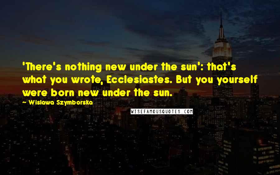 Wislawa Szymborska Quotes: 'There's nothing new under the sun': that's what you wrote, Ecclesiastes. But you yourself were born new under the sun.