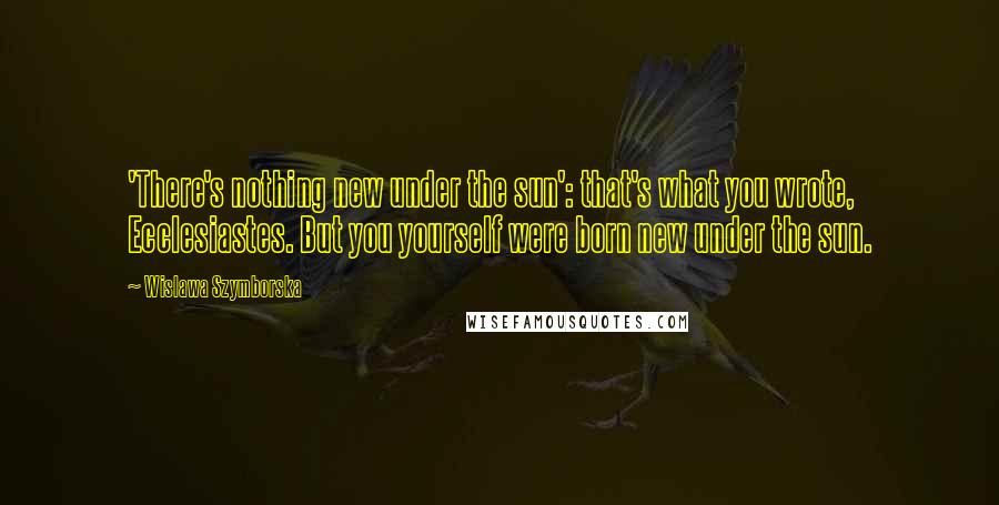 Wislawa Szymborska Quotes: 'There's nothing new under the sun': that's what you wrote, Ecclesiastes. But you yourself were born new under the sun.