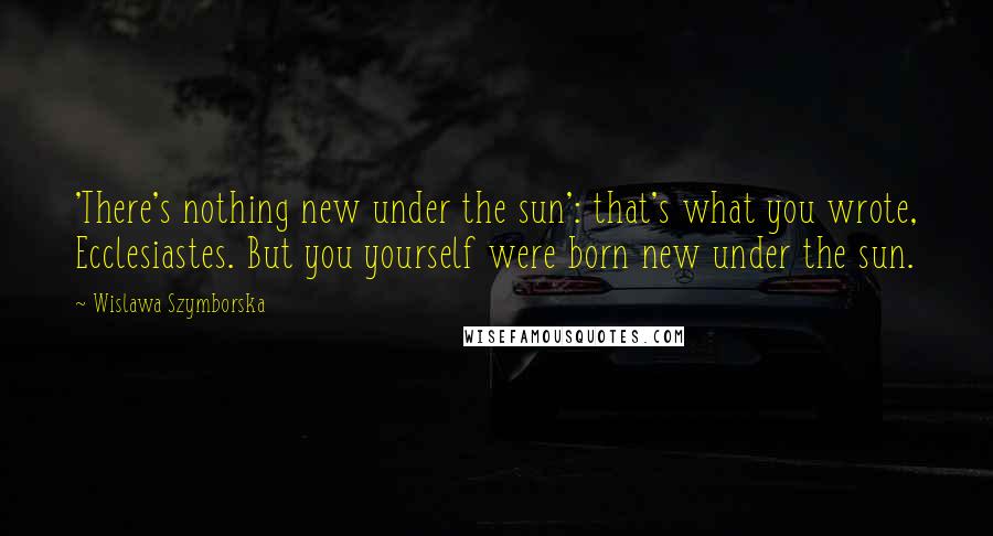 Wislawa Szymborska Quotes: 'There's nothing new under the sun': that's what you wrote, Ecclesiastes. But you yourself were born new under the sun.