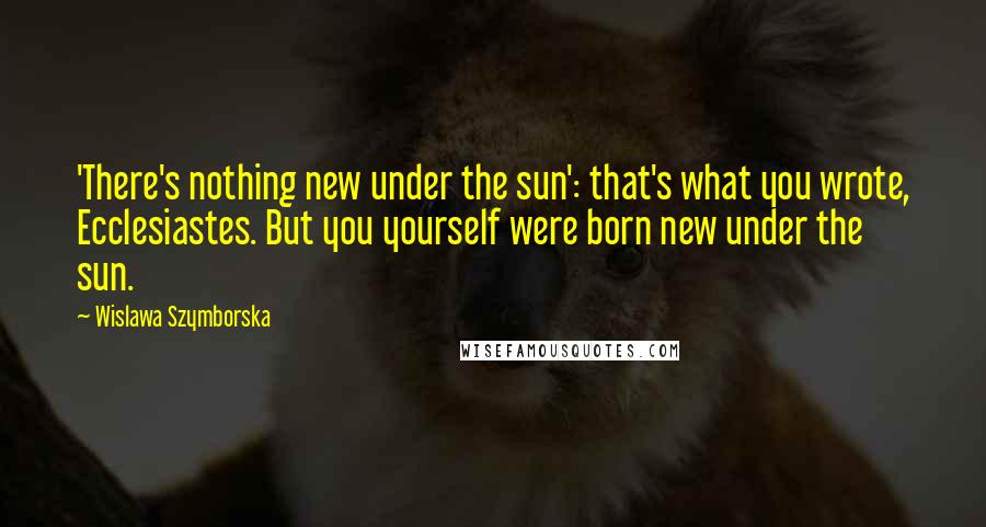 Wislawa Szymborska Quotes: 'There's nothing new under the sun': that's what you wrote, Ecclesiastes. But you yourself were born new under the sun.
