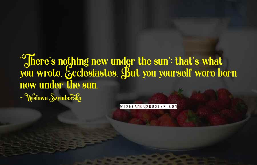 Wislawa Szymborska Quotes: 'There's nothing new under the sun': that's what you wrote, Ecclesiastes. But you yourself were born new under the sun.