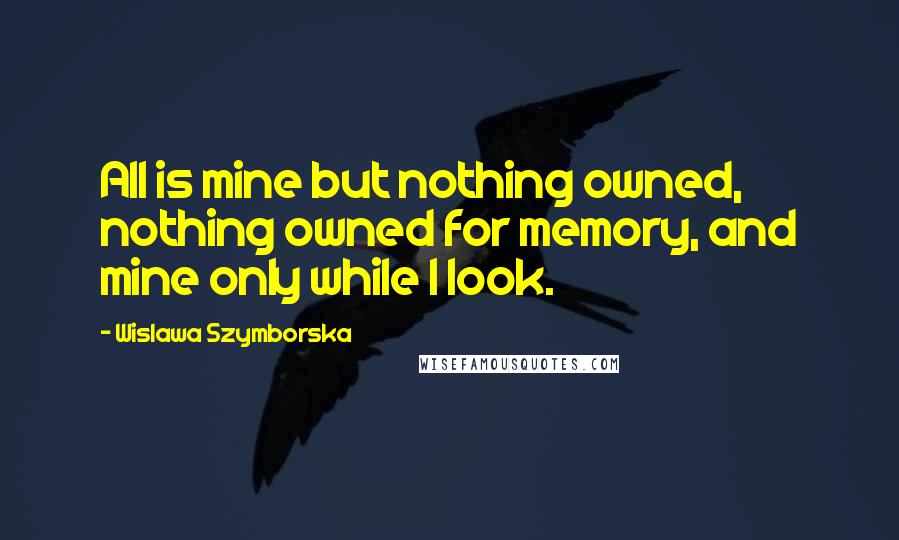 Wislawa Szymborska Quotes: All is mine but nothing owned, nothing owned for memory, and mine only while I look.