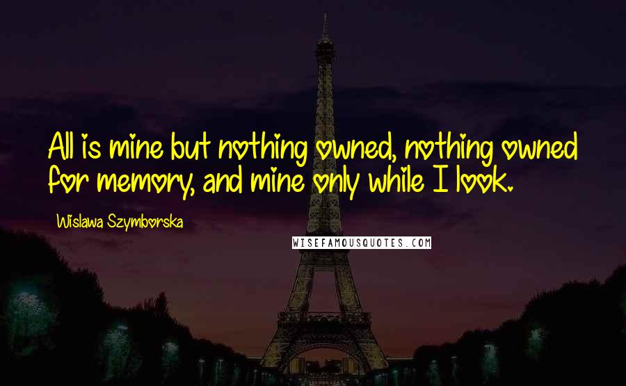 Wislawa Szymborska Quotes: All is mine but nothing owned, nothing owned for memory, and mine only while I look.