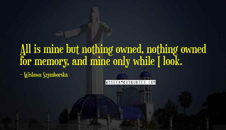 Wislawa Szymborska Quotes: All is mine but nothing owned, nothing owned for memory, and mine only while I look.