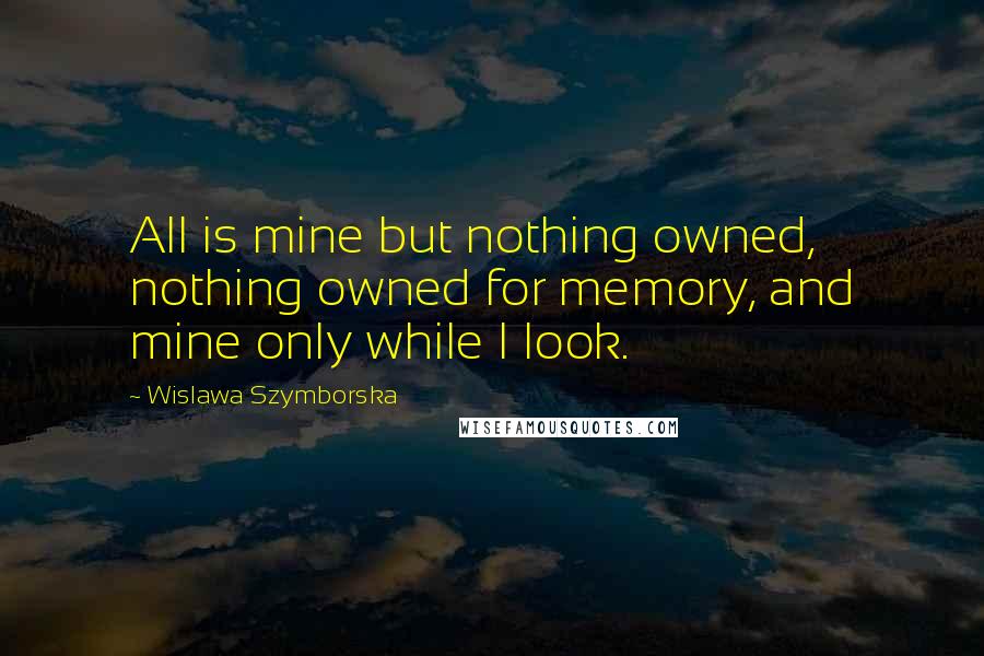 Wislawa Szymborska Quotes: All is mine but nothing owned, nothing owned for memory, and mine only while I look.