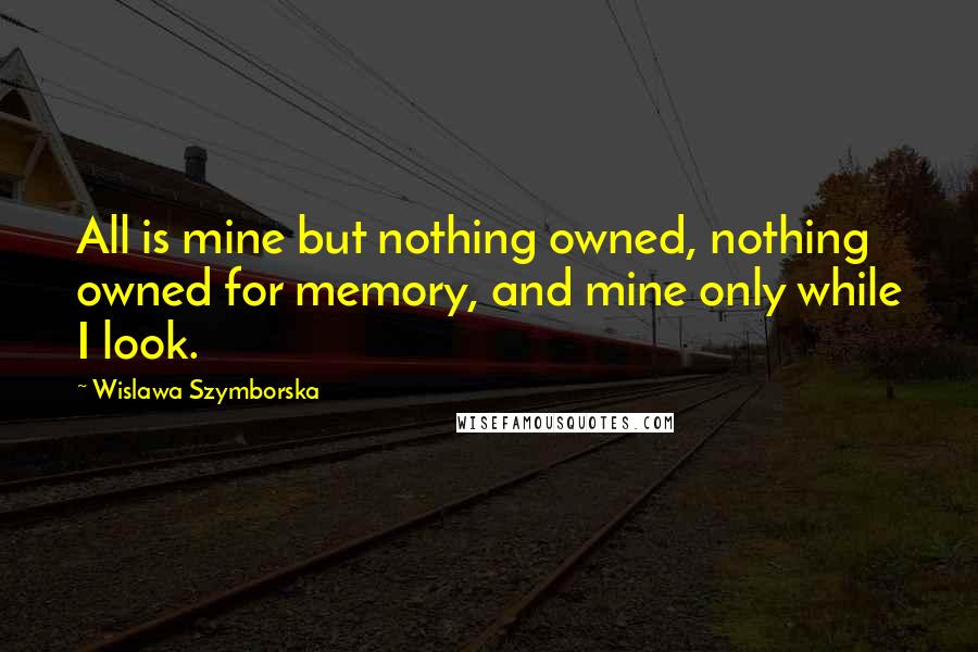 Wislawa Szymborska Quotes: All is mine but nothing owned, nothing owned for memory, and mine only while I look.