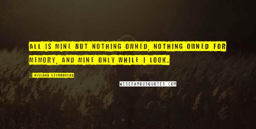 Wislawa Szymborska Quotes: All is mine but nothing owned, nothing owned for memory, and mine only while I look.