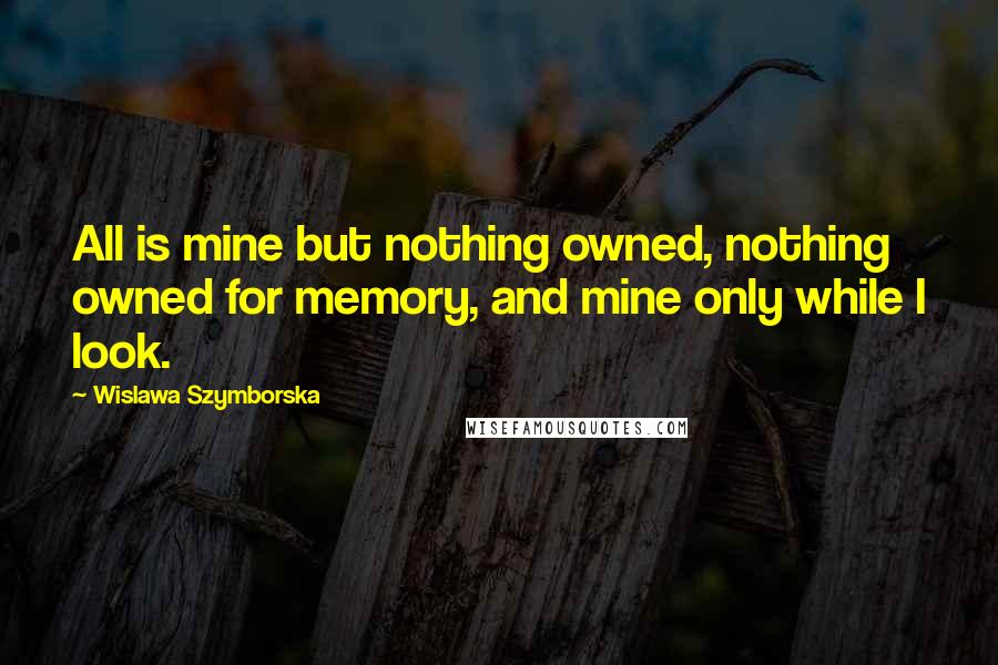 Wislawa Szymborska Quotes: All is mine but nothing owned, nothing owned for memory, and mine only while I look.