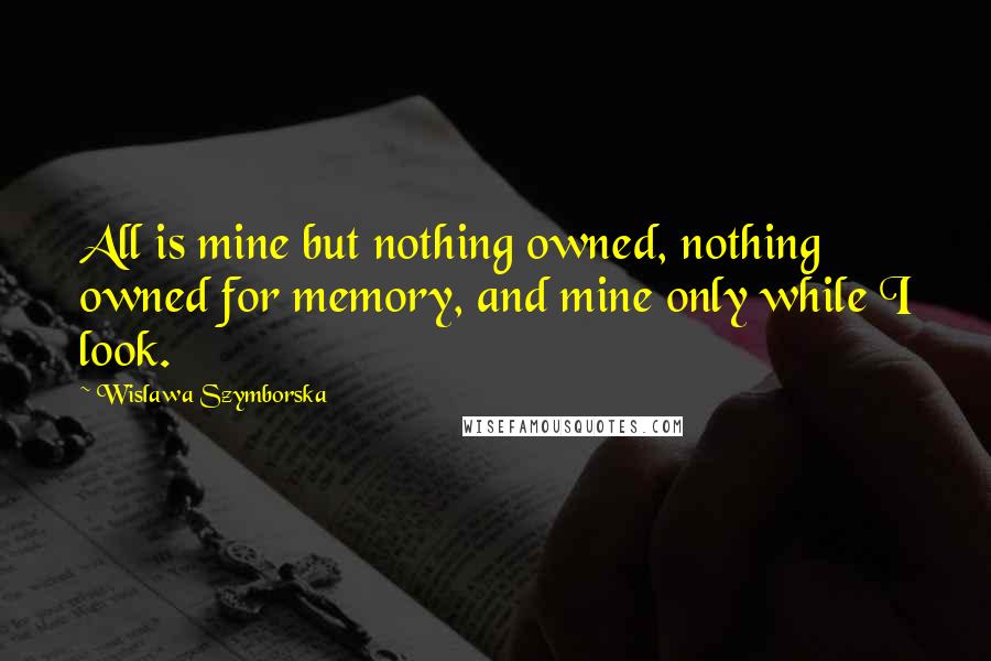Wislawa Szymborska Quotes: All is mine but nothing owned, nothing owned for memory, and mine only while I look.
