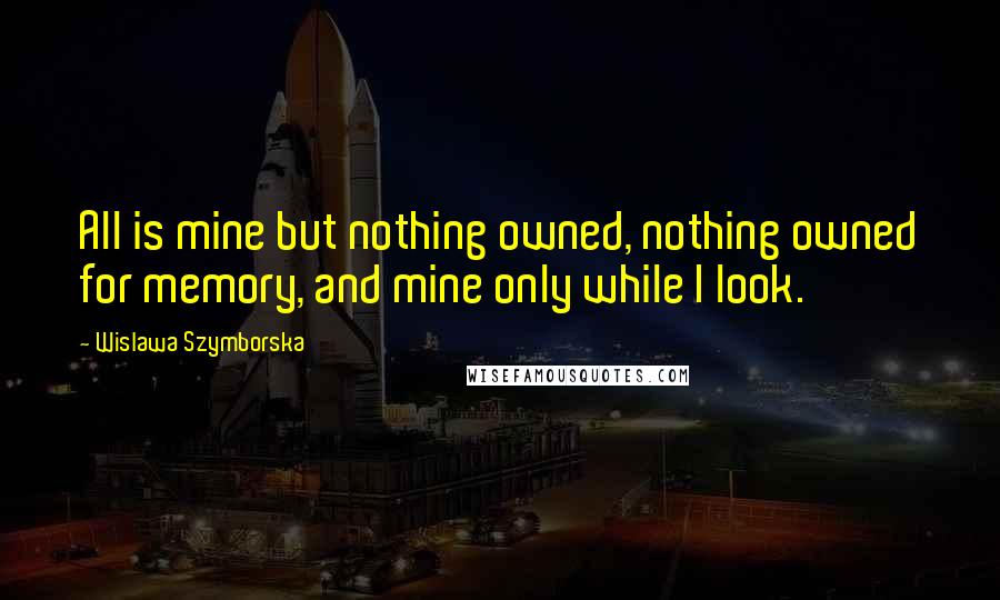 Wislawa Szymborska Quotes: All is mine but nothing owned, nothing owned for memory, and mine only while I look.