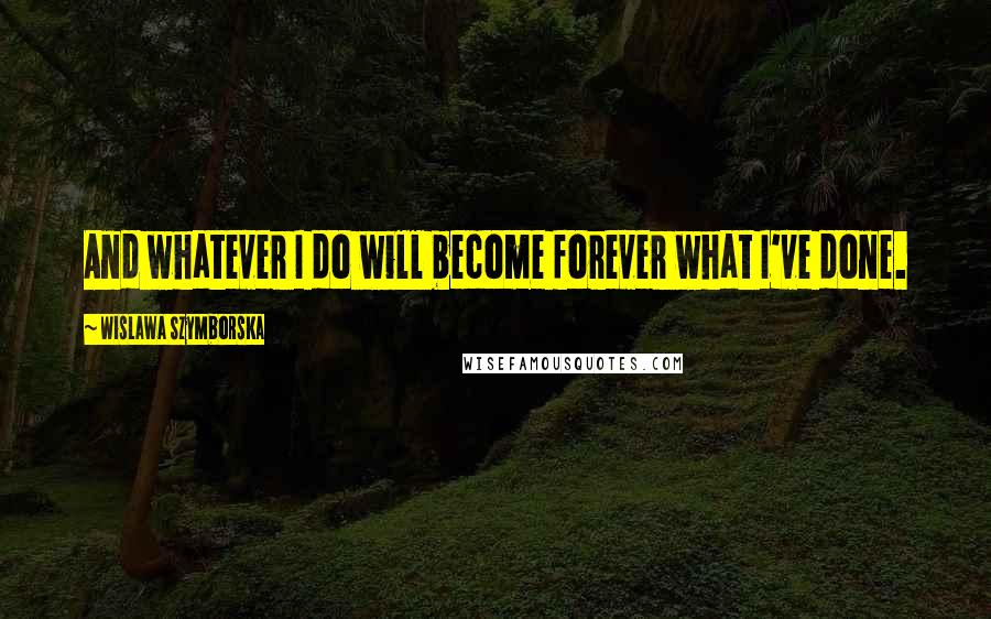 Wislawa Szymborska Quotes: And whatever I do will become forever what I've done.