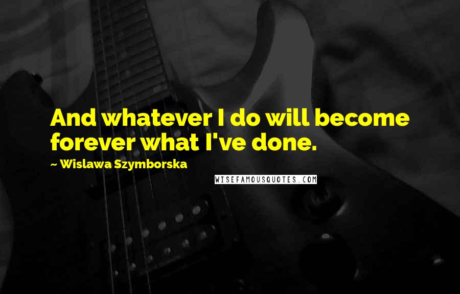 Wislawa Szymborska Quotes: And whatever I do will become forever what I've done.