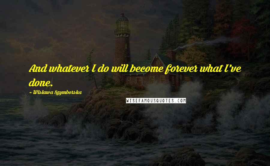 Wislawa Szymborska Quotes: And whatever I do will become forever what I've done.