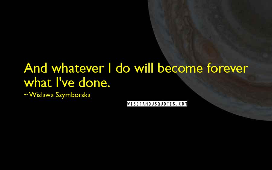 Wislawa Szymborska Quotes: And whatever I do will become forever what I've done.