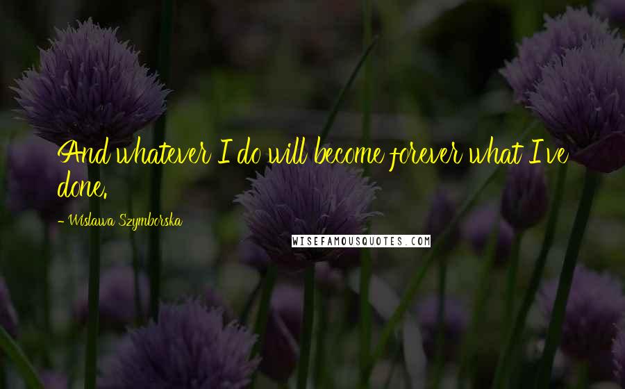 Wislawa Szymborska Quotes: And whatever I do will become forever what I've done.