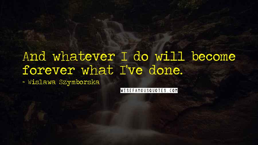 Wislawa Szymborska Quotes: And whatever I do will become forever what I've done.