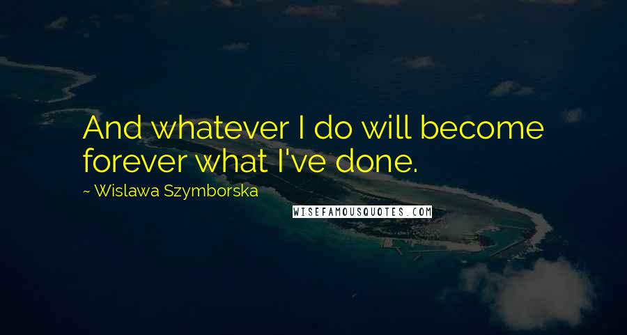 Wislawa Szymborska Quotes: And whatever I do will become forever what I've done.