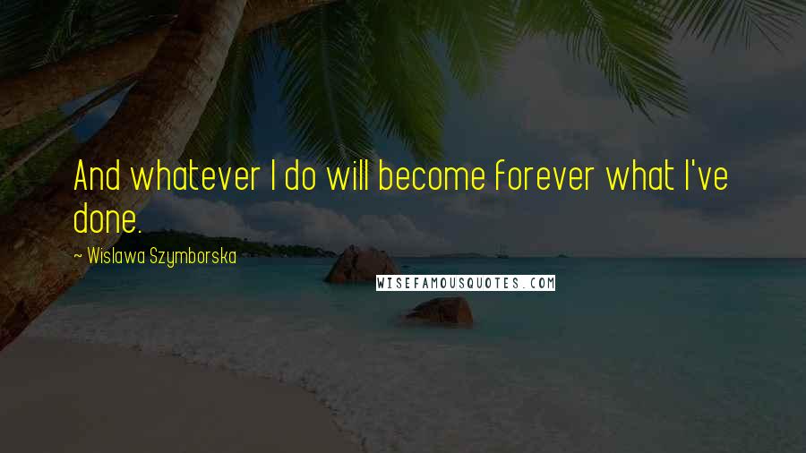 Wislawa Szymborska Quotes: And whatever I do will become forever what I've done.