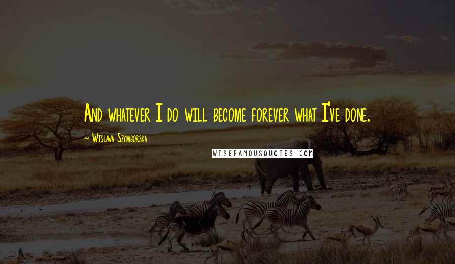 Wislawa Szymborska Quotes: And whatever I do will become forever what I've done.