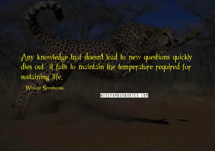 Wislawa Szymborska Quotes: Any knowledge that doesn't lead to new questions quickly dies out: it fails to maintain the temperature required for sustaining life.