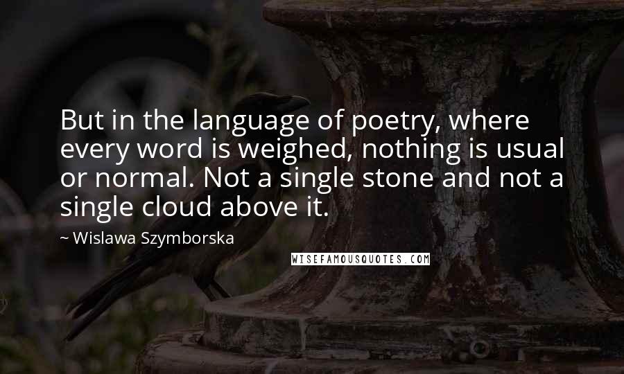 Wislawa Szymborska Quotes: But in the language of poetry, where every word is weighed, nothing is usual or normal. Not a single stone and not a single cloud above it.