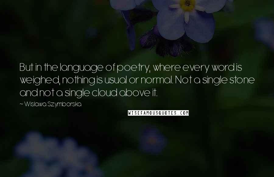 Wislawa Szymborska Quotes: But in the language of poetry, where every word is weighed, nothing is usual or normal. Not a single stone and not a single cloud above it.