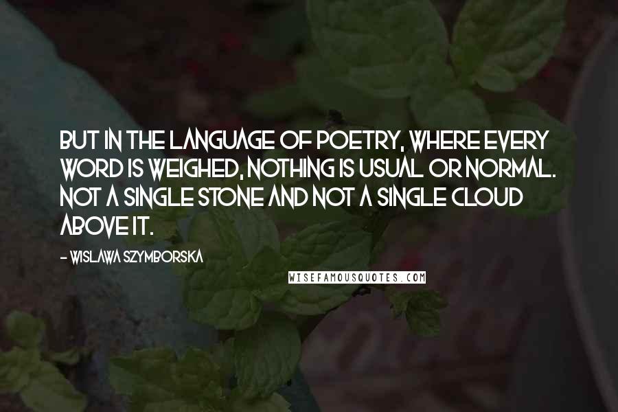 Wislawa Szymborska Quotes: But in the language of poetry, where every word is weighed, nothing is usual or normal. Not a single stone and not a single cloud above it.