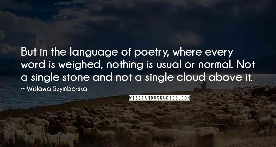 Wislawa Szymborska Quotes: But in the language of poetry, where every word is weighed, nothing is usual or normal. Not a single stone and not a single cloud above it.