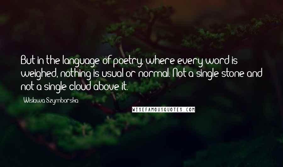 Wislawa Szymborska Quotes: But in the language of poetry, where every word is weighed, nothing is usual or normal. Not a single stone and not a single cloud above it.